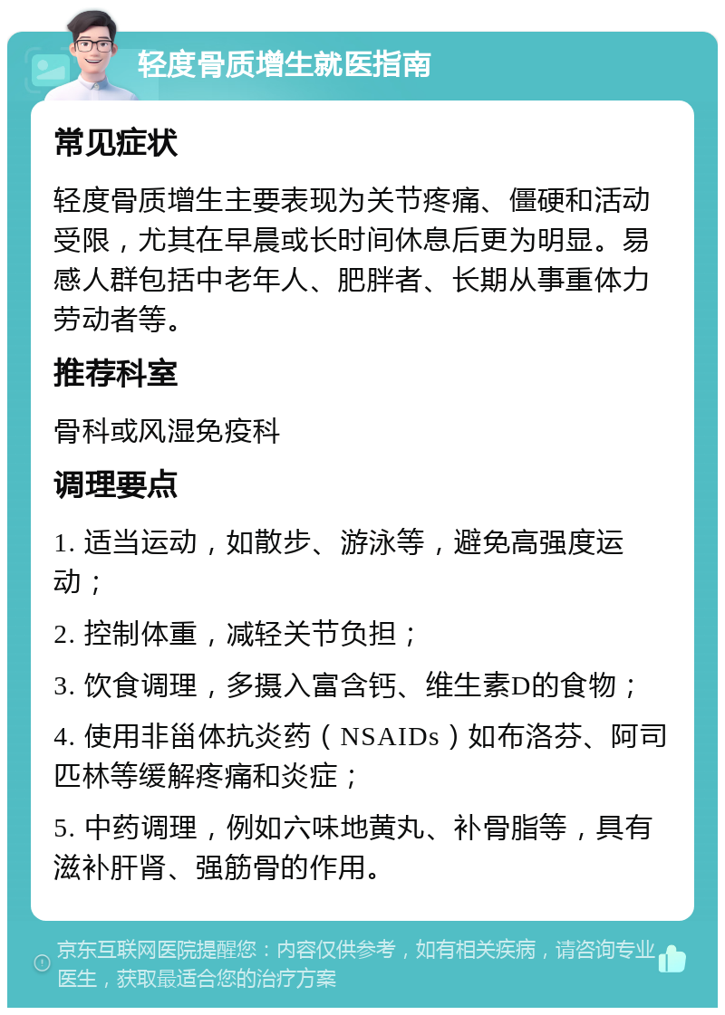 轻度骨质增生就医指南 常见症状 轻度骨质增生主要表现为关节疼痛、僵硬和活动受限，尤其在早晨或长时间休息后更为明显。易感人群包括中老年人、肥胖者、长期从事重体力劳动者等。 推荐科室 骨科或风湿免疫科 调理要点 1. 适当运动，如散步、游泳等，避免高强度运动； 2. 控制体重，减轻关节负担； 3. 饮食调理，多摄入富含钙、维生素D的食物； 4. 使用非甾体抗炎药（NSAIDs）如布洛芬、阿司匹林等缓解疼痛和炎症； 5. 中药调理，例如六味地黄丸、补骨脂等，具有滋补肝肾、强筋骨的作用。