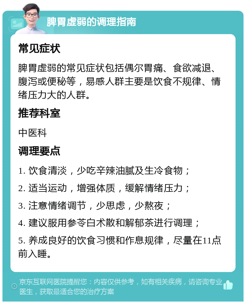 脾胃虚弱的调理指南 常见症状 脾胃虚弱的常见症状包括偶尔胃痛、食欲减退、腹泻或便秘等，易感人群主要是饮食不规律、情绪压力大的人群。 推荐科室 中医科 调理要点 1. 饮食清淡，少吃辛辣油腻及生冷食物； 2. 适当运动，增强体质，缓解情绪压力； 3. 注意情绪调节，少思虑，少熬夜； 4. 建议服用参苓白术散和解郁茶进行调理； 5. 养成良好的饮食习惯和作息规律，尽量在11点前入睡。