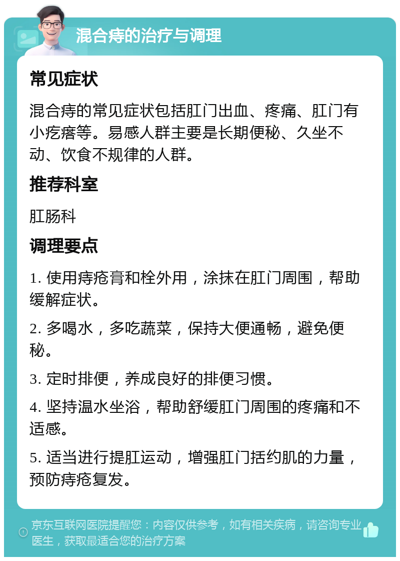 混合痔的治疗与调理 常见症状 混合痔的常见症状包括肛门出血、疼痛、肛门有小疙瘩等。易感人群主要是长期便秘、久坐不动、饮食不规律的人群。 推荐科室 肛肠科 调理要点 1. 使用痔疮膏和栓外用，涂抹在肛门周围，帮助缓解症状。 2. 多喝水，多吃蔬菜，保持大便通畅，避免便秘。 3. 定时排便，养成良好的排便习惯。 4. 坚持温水坐浴，帮助舒缓肛门周围的疼痛和不适感。 5. 适当进行提肛运动，增强肛门括约肌的力量，预防痔疮复发。