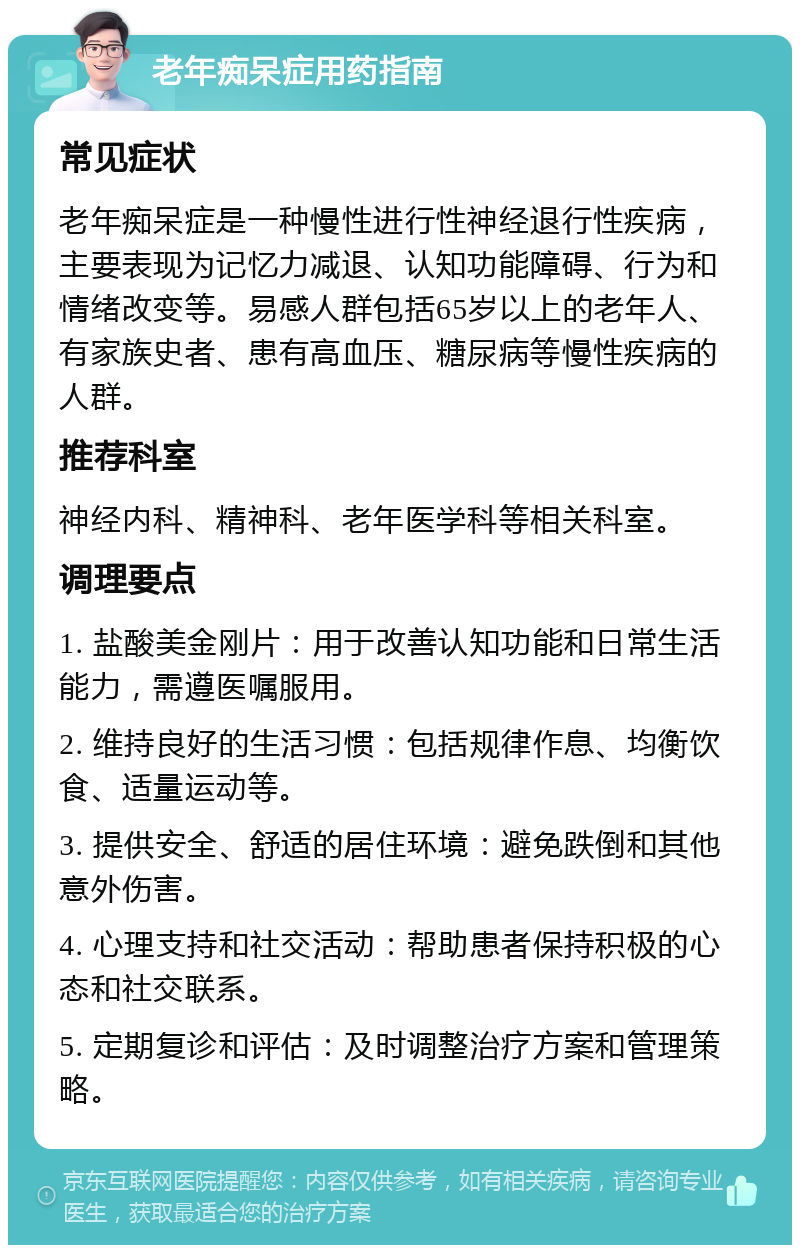 老年痴呆症用药指南 常见症状 老年痴呆症是一种慢性进行性神经退行性疾病，主要表现为记忆力减退、认知功能障碍、行为和情绪改变等。易感人群包括65岁以上的老年人、有家族史者、患有高血压、糖尿病等慢性疾病的人群。 推荐科室 神经内科、精神科、老年医学科等相关科室。 调理要点 1. 盐酸美金刚片：用于改善认知功能和日常生活能力，需遵医嘱服用。 2. 维持良好的生活习惯：包括规律作息、均衡饮食、适量运动等。 3. 提供安全、舒适的居住环境：避免跌倒和其他意外伤害。 4. 心理支持和社交活动：帮助患者保持积极的心态和社交联系。 5. 定期复诊和评估：及时调整治疗方案和管理策略。