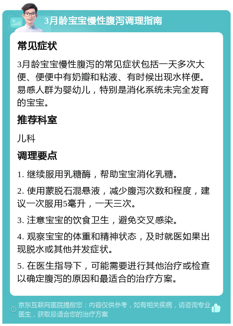 3月龄宝宝慢性腹泻调理指南 常见症状 3月龄宝宝慢性腹泻的常见症状包括一天多次大便、便便中有奶瓣和粘液、有时候出现水样便。易感人群为婴幼儿，特别是消化系统未完全发育的宝宝。 推荐科室 儿科 调理要点 1. 继续服用乳糖酶，帮助宝宝消化乳糖。 2. 使用蒙脱石混悬液，减少腹泻次数和程度，建议一次服用5毫升，一天三次。 3. 注意宝宝的饮食卫生，避免交叉感染。 4. 观察宝宝的体重和精神状态，及时就医如果出现脱水或其他并发症状。 5. 在医生指导下，可能需要进行其他治疗或检查以确定腹泻的原因和最适合的治疗方案。