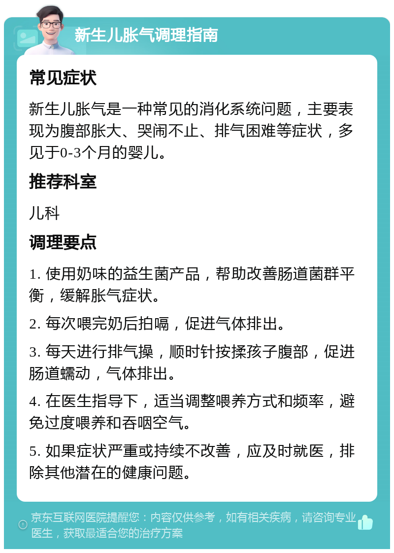 新生儿胀气调理指南 常见症状 新生儿胀气是一种常见的消化系统问题，主要表现为腹部胀大、哭闹不止、排气困难等症状，多见于0-3个月的婴儿。 推荐科室 儿科 调理要点 1. 使用奶味的益生菌产品，帮助改善肠道菌群平衡，缓解胀气症状。 2. 每次喂完奶后拍嗝，促进气体排出。 3. 每天进行排气操，顺时针按揉孩子腹部，促进肠道蠕动，气体排出。 4. 在医生指导下，适当调整喂养方式和频率，避免过度喂养和吞咽空气。 5. 如果症状严重或持续不改善，应及时就医，排除其他潜在的健康问题。