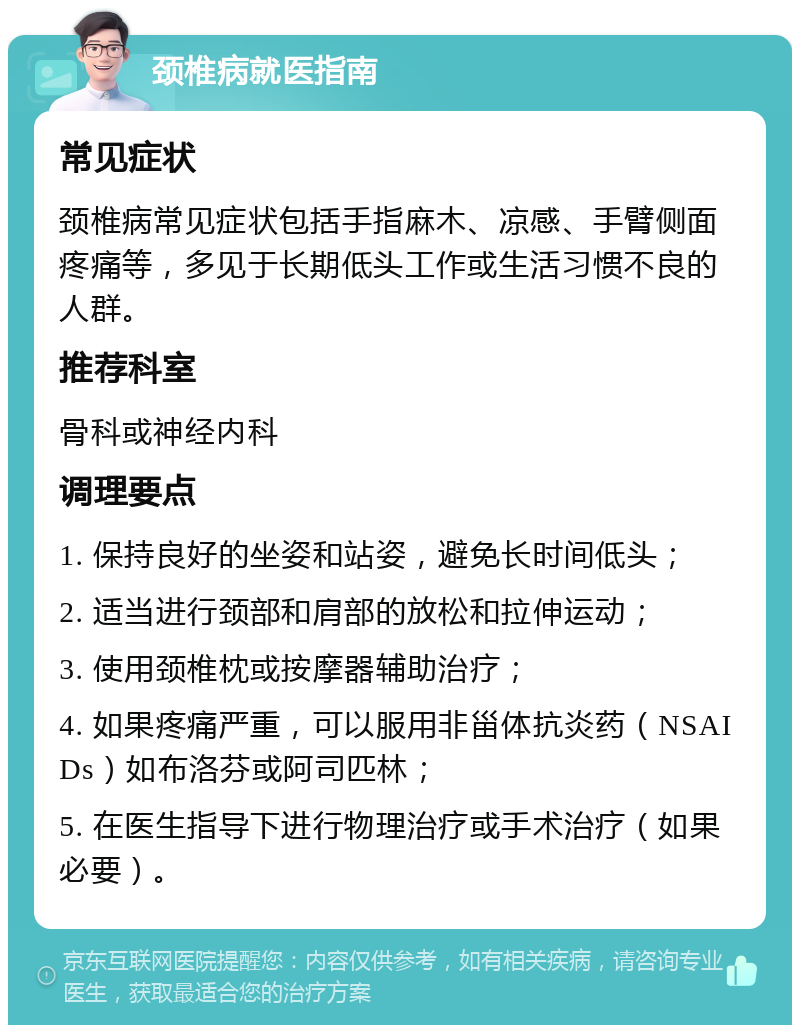 颈椎病就医指南 常见症状 颈椎病常见症状包括手指麻木、凉感、手臂侧面疼痛等，多见于长期低头工作或生活习惯不良的人群。 推荐科室 骨科或神经内科 调理要点 1. 保持良好的坐姿和站姿，避免长时间低头； 2. 适当进行颈部和肩部的放松和拉伸运动； 3. 使用颈椎枕或按摩器辅助治疗； 4. 如果疼痛严重，可以服用非甾体抗炎药（NSAIDs）如布洛芬或阿司匹林； 5. 在医生指导下进行物理治疗或手术治疗（如果必要）。