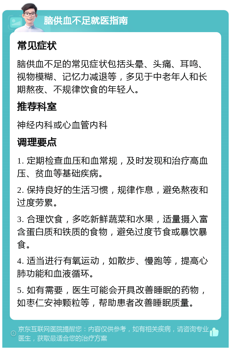 脑供血不足就医指南 常见症状 脑供血不足的常见症状包括头晕、头痛、耳鸣、视物模糊、记忆力减退等，多见于中老年人和长期熬夜、不规律饮食的年轻人。 推荐科室 神经内科或心血管内科 调理要点 1. 定期检查血压和血常规，及时发现和治疗高血压、贫血等基础疾病。 2. 保持良好的生活习惯，规律作息，避免熬夜和过度劳累。 3. 合理饮食，多吃新鲜蔬菜和水果，适量摄入富含蛋白质和铁质的食物，避免过度节食或暴饮暴食。 4. 适当进行有氧运动，如散步、慢跑等，提高心肺功能和血液循环。 5. 如有需要，医生可能会开具改善睡眠的药物，如枣仁安神颗粒等，帮助患者改善睡眠质量。