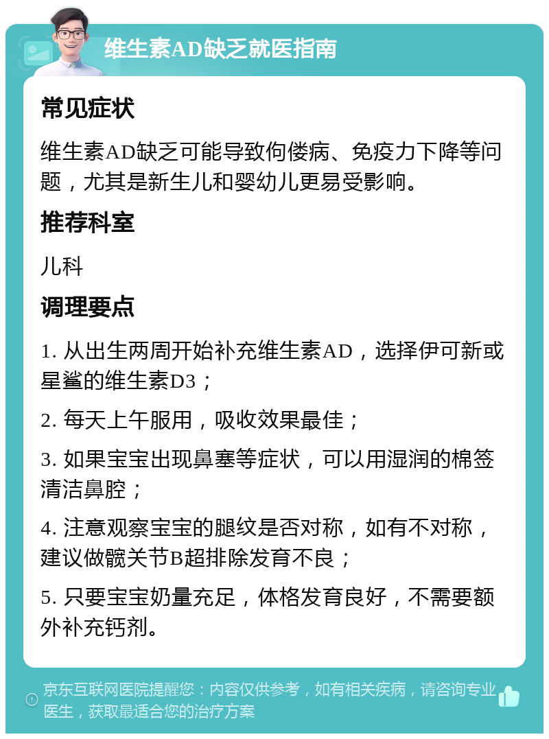 维生素AD缺乏就医指南 常见症状 维生素AD缺乏可能导致佝偻病、免疫力下降等问题，尤其是新生儿和婴幼儿更易受影响。 推荐科室 儿科 调理要点 1. 从出生两周开始补充维生素AD，选择伊可新或星鲨的维生素D3； 2. 每天上午服用，吸收效果最佳； 3. 如果宝宝出现鼻塞等症状，可以用湿润的棉签清洁鼻腔； 4. 注意观察宝宝的腿纹是否对称，如有不对称，建议做髋关节B超排除发育不良； 5. 只要宝宝奶量充足，体格发育良好，不需要额外补充钙剂。