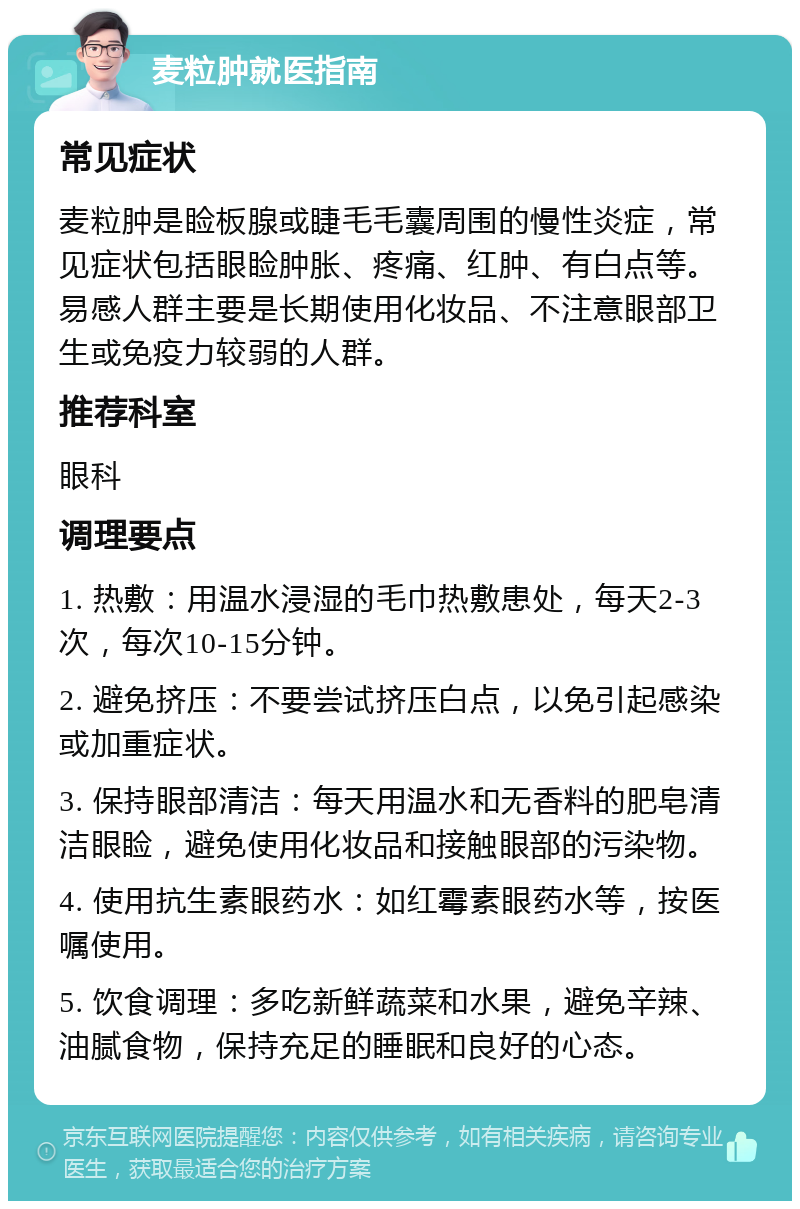 麦粒肿就医指南 常见症状 麦粒肿是睑板腺或睫毛毛囊周围的慢性炎症，常见症状包括眼睑肿胀、疼痛、红肿、有白点等。易感人群主要是长期使用化妆品、不注意眼部卫生或免疫力较弱的人群。 推荐科室 眼科 调理要点 1. 热敷：用温水浸湿的毛巾热敷患处，每天2-3次，每次10-15分钟。 2. 避免挤压：不要尝试挤压白点，以免引起感染或加重症状。 3. 保持眼部清洁：每天用温水和无香料的肥皂清洁眼睑，避免使用化妆品和接触眼部的污染物。 4. 使用抗生素眼药水：如红霉素眼药水等，按医嘱使用。 5. 饮食调理：多吃新鲜蔬菜和水果，避免辛辣、油腻食物，保持充足的睡眠和良好的心态。