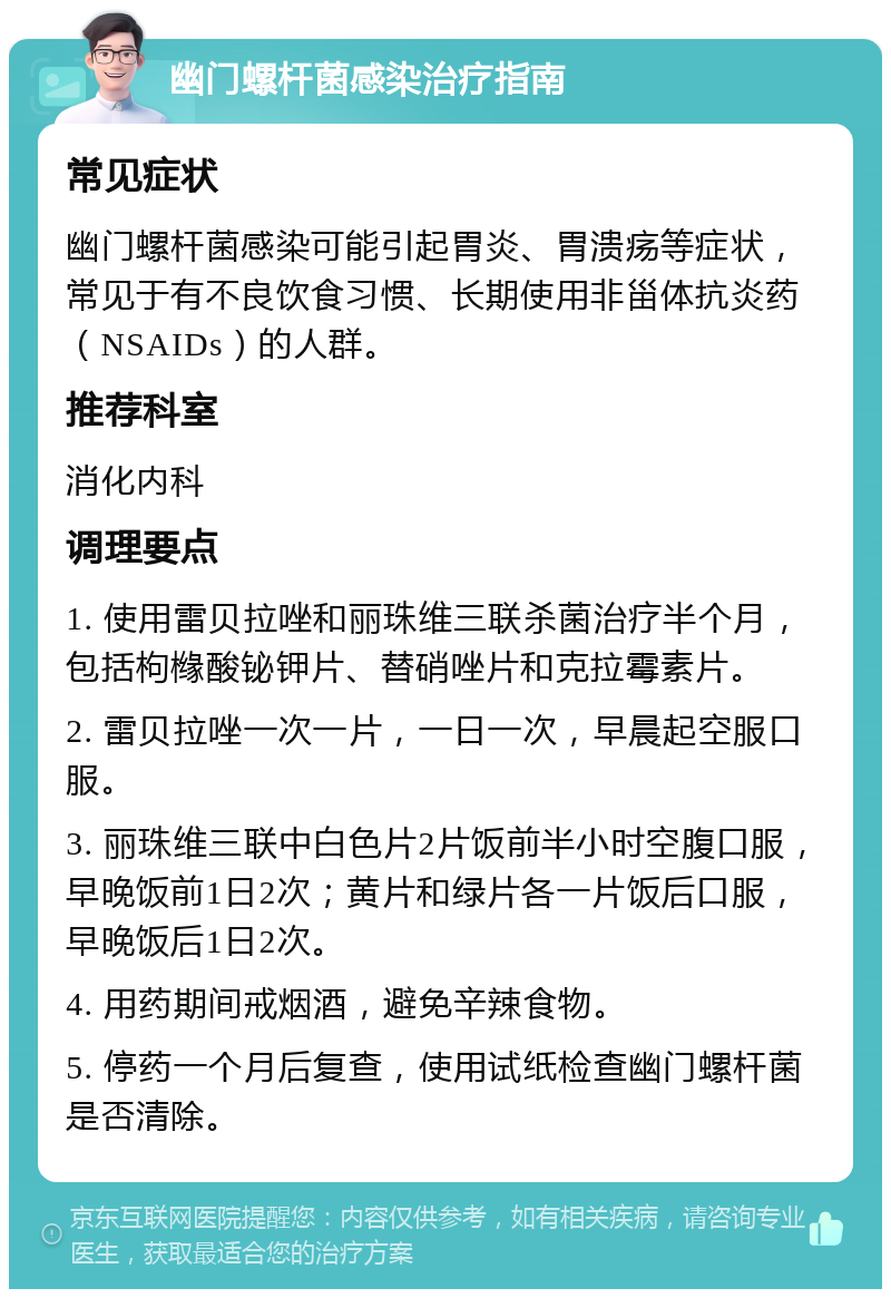 幽门螺杆菌感染治疗指南 常见症状 幽门螺杆菌感染可能引起胃炎、胃溃疡等症状，常见于有不良饮食习惯、长期使用非甾体抗炎药（NSAIDs）的人群。 推荐科室 消化内科 调理要点 1. 使用雷贝拉唑和丽珠维三联杀菌治疗半个月，包括枸橼酸铋钾片、替硝唑片和克拉霉素片。 2. 雷贝拉唑一次一片，一日一次，早晨起空服口服。 3. 丽珠维三联中白色片2片饭前半小时空腹口服，早晚饭前1日2次；黄片和绿片各一片饭后口服，早晚饭后1日2次。 4. 用药期间戒烟酒，避免辛辣食物。 5. 停药一个月后复查，使用试纸检查幽门螺杆菌是否清除。