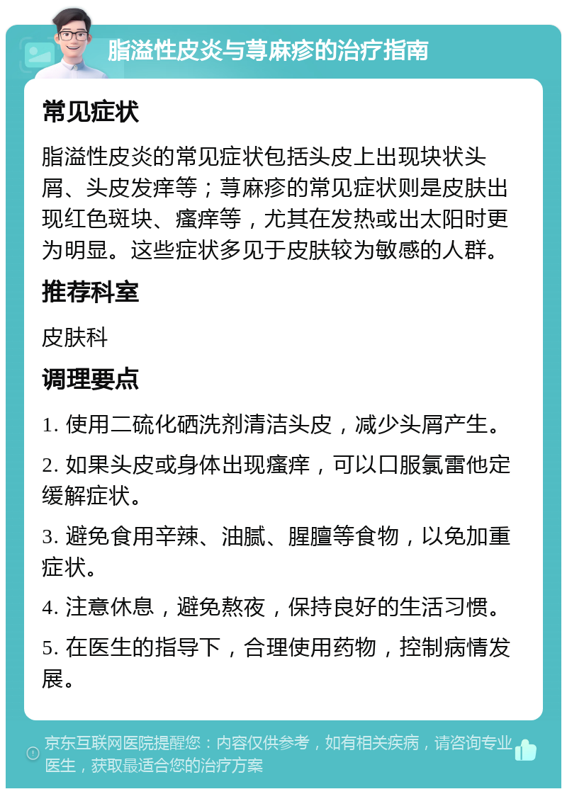 脂溢性皮炎与荨麻疹的治疗指南 常见症状 脂溢性皮炎的常见症状包括头皮上出现块状头屑、头皮发痒等；荨麻疹的常见症状则是皮肤出现红色斑块、瘙痒等，尤其在发热或出太阳时更为明显。这些症状多见于皮肤较为敏感的人群。 推荐科室 皮肤科 调理要点 1. 使用二硫化硒洗剂清洁头皮，减少头屑产生。 2. 如果头皮或身体出现瘙痒，可以口服氯雷他定缓解症状。 3. 避免食用辛辣、油腻、腥膻等食物，以免加重症状。 4. 注意休息，避免熬夜，保持良好的生活习惯。 5. 在医生的指导下，合理使用药物，控制病情发展。