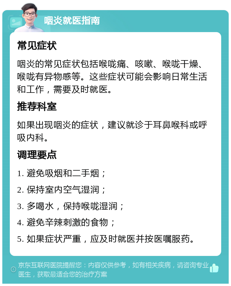 咽炎就医指南 常见症状 咽炎的常见症状包括喉咙痛、咳嗽、喉咙干燥、喉咙有异物感等。这些症状可能会影响日常生活和工作，需要及时就医。 推荐科室 如果出现咽炎的症状，建议就诊于耳鼻喉科或呼吸内科。 调理要点 1. 避免吸烟和二手烟； 2. 保持室内空气湿润； 3. 多喝水，保持喉咙湿润； 4. 避免辛辣刺激的食物； 5. 如果症状严重，应及时就医并按医嘱服药。