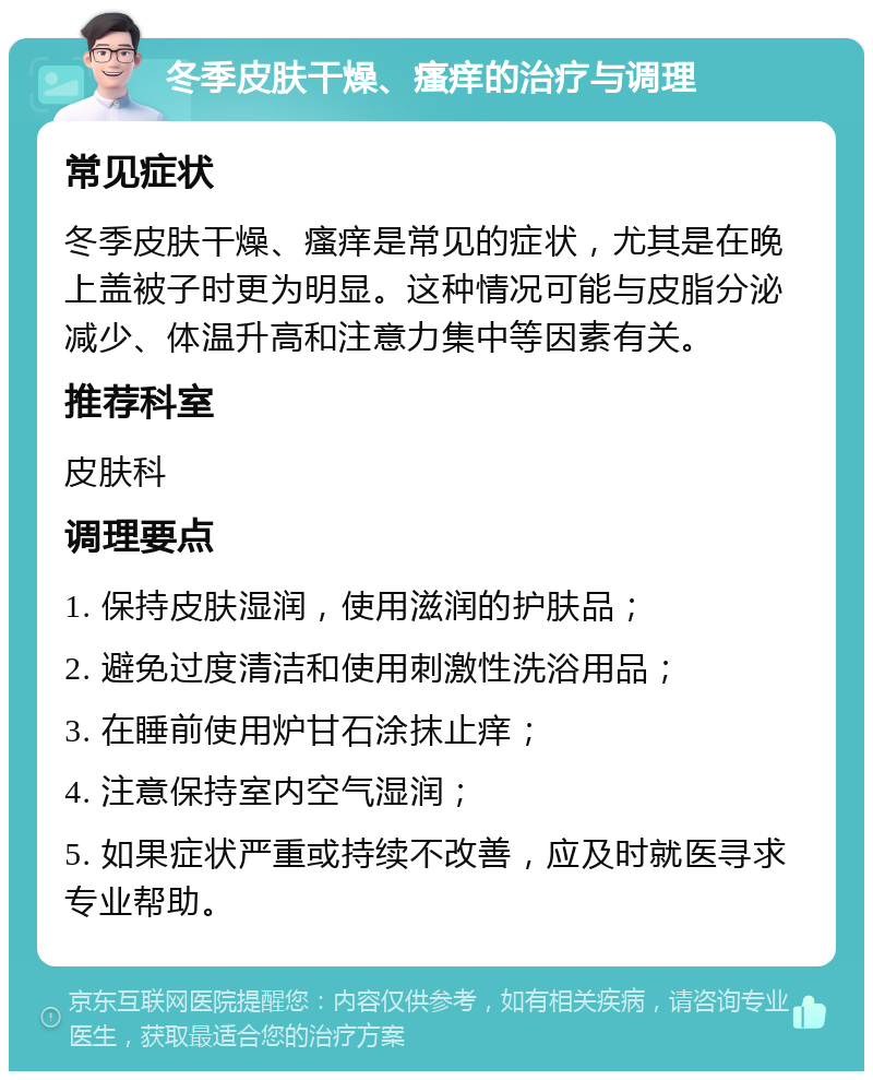 冬季皮肤干燥、瘙痒的治疗与调理 常见症状 冬季皮肤干燥、瘙痒是常见的症状，尤其是在晚上盖被子时更为明显。这种情况可能与皮脂分泌减少、体温升高和注意力集中等因素有关。 推荐科室 皮肤科 调理要点 1. 保持皮肤湿润，使用滋润的护肤品； 2. 避免过度清洁和使用刺激性洗浴用品； 3. 在睡前使用炉甘石涂抹止痒； 4. 注意保持室内空气湿润； 5. 如果症状严重或持续不改善，应及时就医寻求专业帮助。