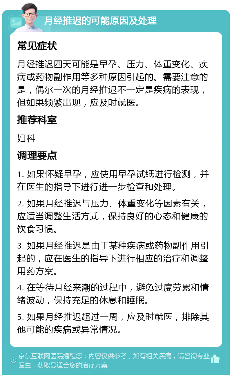 月经推迟的可能原因及处理 常见症状 月经推迟四天可能是早孕、压力、体重变化、疾病或药物副作用等多种原因引起的。需要注意的是，偶尔一次的月经推迟不一定是疾病的表现，但如果频繁出现，应及时就医。 推荐科室 妇科 调理要点 1. 如果怀疑早孕，应使用早孕试纸进行检测，并在医生的指导下进行进一步检查和处理。 2. 如果月经推迟与压力、体重变化等因素有关，应适当调整生活方式，保持良好的心态和健康的饮食习惯。 3. 如果月经推迟是由于某种疾病或药物副作用引起的，应在医生的指导下进行相应的治疗和调整用药方案。 4. 在等待月经来潮的过程中，避免过度劳累和情绪波动，保持充足的休息和睡眠。 5. 如果月经推迟超过一周，应及时就医，排除其他可能的疾病或异常情况。