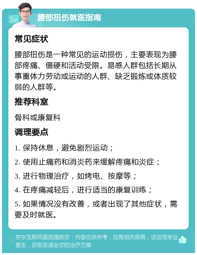 腰部扭伤就医指南 常见症状 腰部扭伤是一种常见的运动损伤，主要表现为腰部疼痛、僵硬和活动受限。易感人群包括长期从事重体力劳动或运动的人群、缺乏锻炼或体质较弱的人群等。 推荐科室 骨科或康复科 调理要点 1. 保持休息，避免剧烈运动； 2. 使用止痛药和消炎药来缓解疼痛和炎症； 3. 进行物理治疗，如烤电、按摩等； 4. 在疼痛减轻后，进行适当的康复训练； 5. 如果情况没有改善，或者出现了其他症状，需要及时就医。