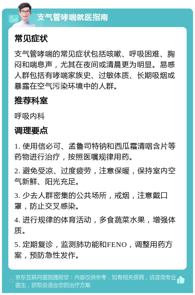 支气管哮喘就医指南 常见症状 支气管哮喘的常见症状包括咳嗽、呼吸困难、胸闷和喘息声，尤其在夜间或清晨更为明显。易感人群包括有哮喘家族史、过敏体质、长期吸烟或暴露在空气污染环境中的人群。 推荐科室 呼吸内科 调理要点 1. 使用信必可、孟鲁司特钠和西瓜霜清咽含片等药物进行治疗，按照医嘱规律用药。 2. 避免受凉、过度疲劳，注意保暖，保持室内空气新鲜、阳光充足。 3. 少去人群密集的公共场所，戒烟，注意戴口罩，防止交叉感染。 4. 进行规律的体育活动，多食蔬菜水果，增强体质。 5. 定期复诊，监测肺功能和FENO，调整用药方案，预防急性发作。