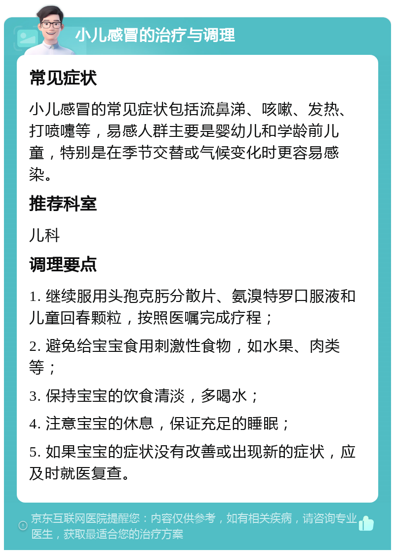 小儿感冒的治疗与调理 常见症状 小儿感冒的常见症状包括流鼻涕、咳嗽、发热、打喷嚏等，易感人群主要是婴幼儿和学龄前儿童，特别是在季节交替或气候变化时更容易感染。 推荐科室 儿科 调理要点 1. 继续服用头孢克肟分散片、氨溴特罗口服液和儿童回春颗粒，按照医嘱完成疗程； 2. 避免给宝宝食用刺激性食物，如水果、肉类等； 3. 保持宝宝的饮食清淡，多喝水； 4. 注意宝宝的休息，保证充足的睡眠； 5. 如果宝宝的症状没有改善或出现新的症状，应及时就医复查。