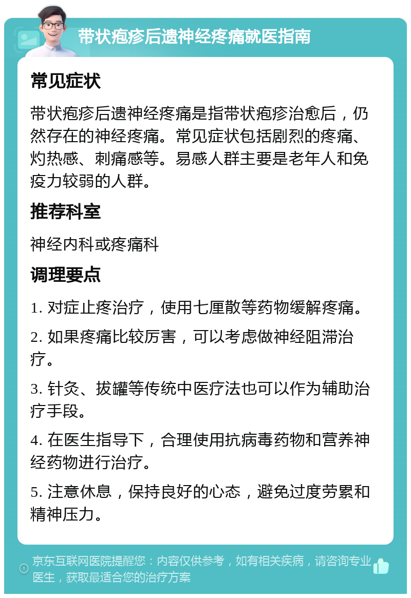 带状疱疹后遗神经疼痛就医指南 常见症状 带状疱疹后遗神经疼痛是指带状疱疹治愈后，仍然存在的神经疼痛。常见症状包括剧烈的疼痛、灼热感、刺痛感等。易感人群主要是老年人和免疫力较弱的人群。 推荐科室 神经内科或疼痛科 调理要点 1. 对症止疼治疗，使用七厘散等药物缓解疼痛。 2. 如果疼痛比较厉害，可以考虑做神经阻滞治疗。 3. 针灸、拔罐等传统中医疗法也可以作为辅助治疗手段。 4. 在医生指导下，合理使用抗病毒药物和营养神经药物进行治疗。 5. 注意休息，保持良好的心态，避免过度劳累和精神压力。