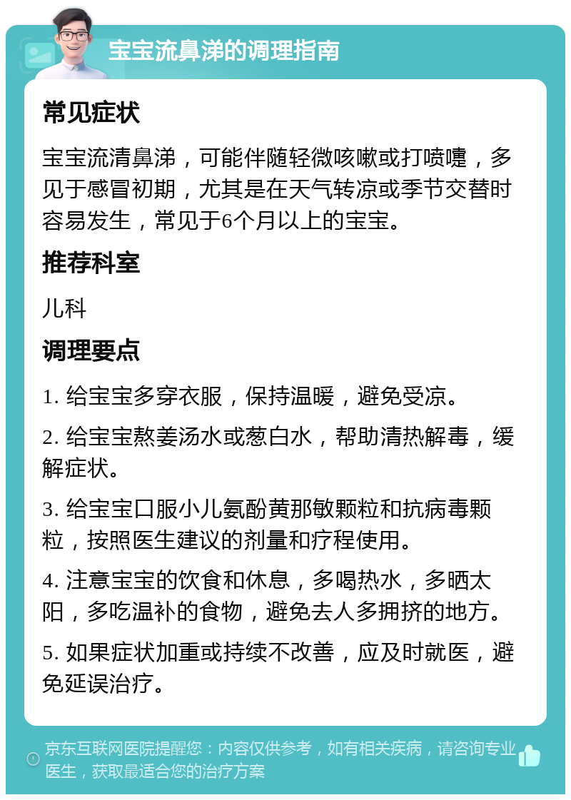 宝宝流鼻涕的调理指南 常见症状 宝宝流清鼻涕，可能伴随轻微咳嗽或打喷嚏，多见于感冒初期，尤其是在天气转凉或季节交替时容易发生，常见于6个月以上的宝宝。 推荐科室 儿科 调理要点 1. 给宝宝多穿衣服，保持温暖，避免受凉。 2. 给宝宝熬姜汤水或葱白水，帮助清热解毒，缓解症状。 3. 给宝宝口服小儿氨酚黄那敏颗粒和抗病毒颗粒，按照医生建议的剂量和疗程使用。 4. 注意宝宝的饮食和休息，多喝热水，多晒太阳，多吃温补的食物，避免去人多拥挤的地方。 5. 如果症状加重或持续不改善，应及时就医，避免延误治疗。