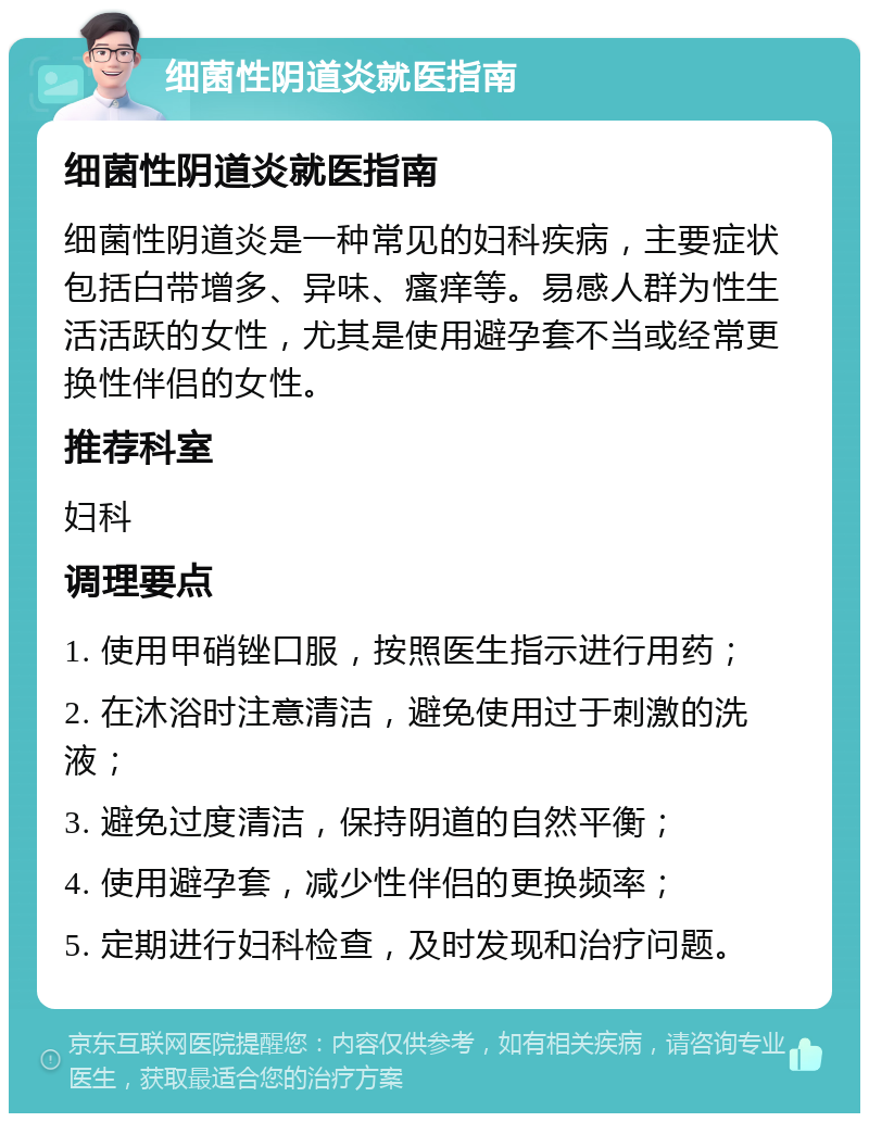 细菌性阴道炎就医指南 细菌性阴道炎就医指南 细菌性阴道炎是一种常见的妇科疾病，主要症状包括白带增多、异味、瘙痒等。易感人群为性生活活跃的女性，尤其是使用避孕套不当或经常更换性伴侣的女性。 推荐科室 妇科 调理要点 1. 使用甲硝锉口服，按照医生指示进行用药； 2. 在沐浴时注意清洁，避免使用过于刺激的洗液； 3. 避免过度清洁，保持阴道的自然平衡； 4. 使用避孕套，减少性伴侣的更换频率； 5. 定期进行妇科检查，及时发现和治疗问题。