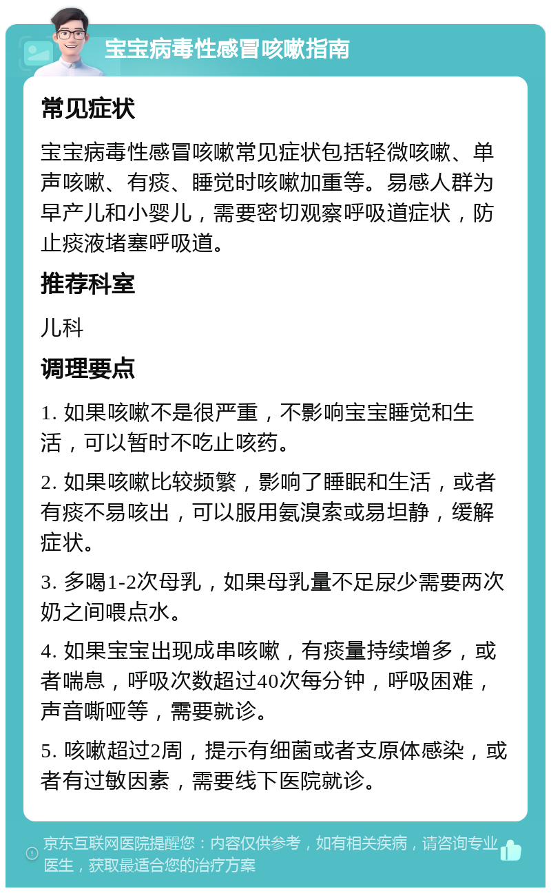 宝宝病毒性感冒咳嗽指南 常见症状 宝宝病毒性感冒咳嗽常见症状包括轻微咳嗽、单声咳嗽、有痰、睡觉时咳嗽加重等。易感人群为早产儿和小婴儿，需要密切观察呼吸道症状，防止痰液堵塞呼吸道。 推荐科室 儿科 调理要点 1. 如果咳嗽不是很严重，不影响宝宝睡觉和生活，可以暂时不吃止咳药。 2. 如果咳嗽比较频繁，影响了睡眠和生活，或者有痰不易咳出，可以服用氨溴索或易坦静，缓解症状。 3. 多喝1-2次母乳，如果母乳量不足尿少需要两次奶之间喂点水。 4. 如果宝宝出现成串咳嗽，有痰量持续增多，或者喘息，呼吸次数超过40次每分钟，呼吸困难，声音嘶哑等，需要就诊。 5. 咳嗽超过2周，提示有细菌或者支原体感染，或者有过敏因素，需要线下医院就诊。