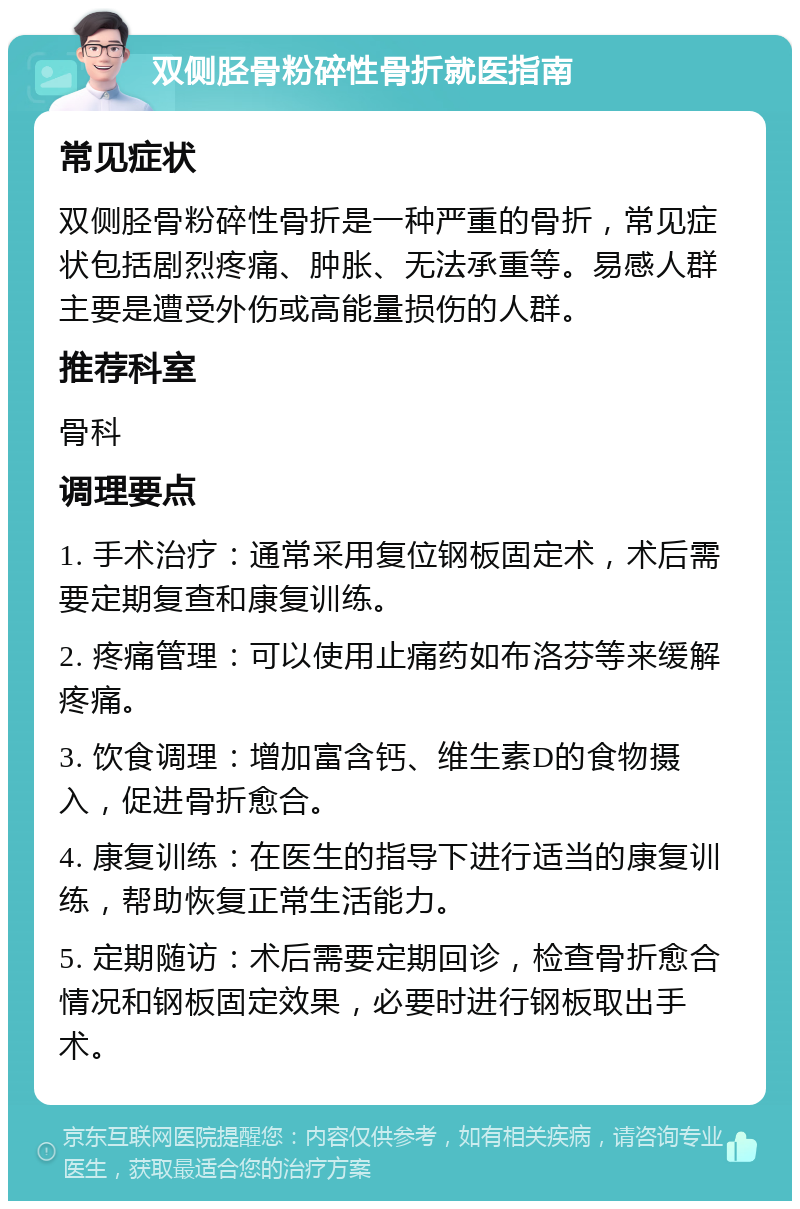 双侧胫骨粉碎性骨折就医指南 常见症状 双侧胫骨粉碎性骨折是一种严重的骨折，常见症状包括剧烈疼痛、肿胀、无法承重等。易感人群主要是遭受外伤或高能量损伤的人群。 推荐科室 骨科 调理要点 1. 手术治疗：通常采用复位钢板固定术，术后需要定期复查和康复训练。 2. 疼痛管理：可以使用止痛药如布洛芬等来缓解疼痛。 3. 饮食调理：增加富含钙、维生素D的食物摄入，促进骨折愈合。 4. 康复训练：在医生的指导下进行适当的康复训练，帮助恢复正常生活能力。 5. 定期随访：术后需要定期回诊，检查骨折愈合情况和钢板固定效果，必要时进行钢板取出手术。