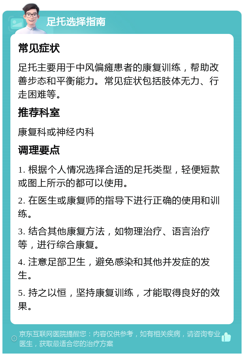 足托选择指南 常见症状 足托主要用于中风偏瘫患者的康复训练，帮助改善步态和平衡能力。常见症状包括肢体无力、行走困难等。 推荐科室 康复科或神经内科 调理要点 1. 根据个人情况选择合适的足托类型，轻便短款或图上所示的都可以使用。 2. 在医生或康复师的指导下进行正确的使用和训练。 3. 结合其他康复方法，如物理治疗、语言治疗等，进行综合康复。 4. 注意足部卫生，避免感染和其他并发症的发生。 5. 持之以恒，坚持康复训练，才能取得良好的效果。