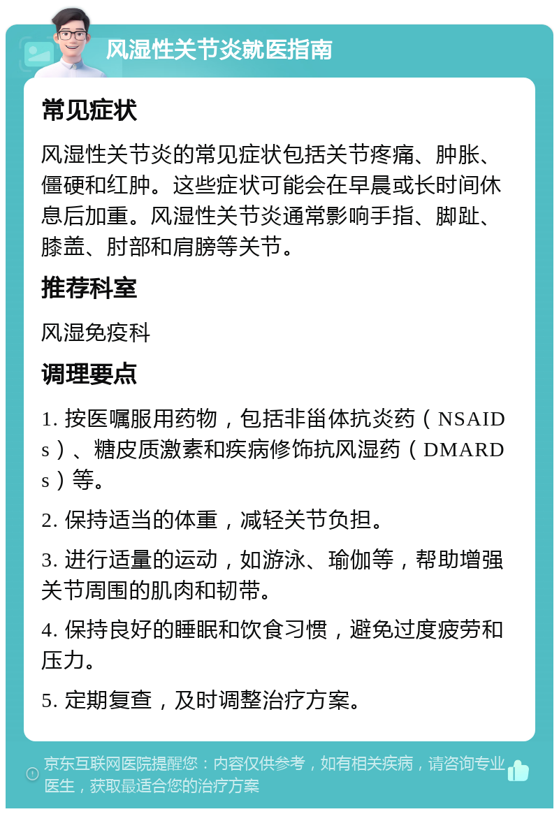 风湿性关节炎就医指南 常见症状 风湿性关节炎的常见症状包括关节疼痛、肿胀、僵硬和红肿。这些症状可能会在早晨或长时间休息后加重。风湿性关节炎通常影响手指、脚趾、膝盖、肘部和肩膀等关节。 推荐科室 风湿免疫科 调理要点 1. 按医嘱服用药物，包括非甾体抗炎药（NSAIDs）、糖皮质激素和疾病修饰抗风湿药（DMARDs）等。 2. 保持适当的体重，减轻关节负担。 3. 进行适量的运动，如游泳、瑜伽等，帮助增强关节周围的肌肉和韧带。 4. 保持良好的睡眠和饮食习惯，避免过度疲劳和压力。 5. 定期复查，及时调整治疗方案。