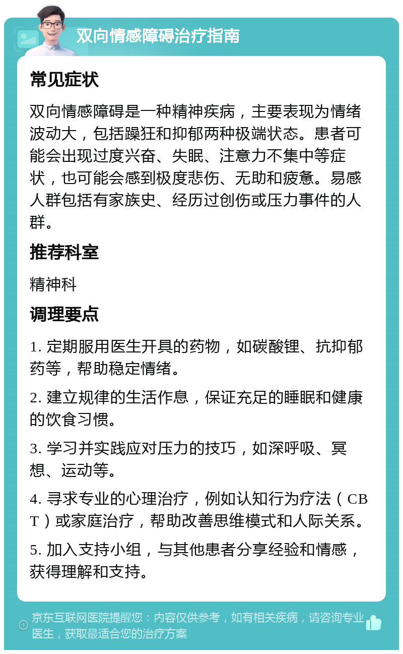 双向情感障碍治疗指南 常见症状 双向情感障碍是一种精神疾病，主要表现为情绪波动大，包括躁狂和抑郁两种极端状态。患者可能会出现过度兴奋、失眠、注意力不集中等症状，也可能会感到极度悲伤、无助和疲惫。易感人群包括有家族史、经历过创伤或压力事件的人群。 推荐科室 精神科 调理要点 1. 定期服用医生开具的药物，如碳酸锂、抗抑郁药等，帮助稳定情绪。 2. 建立规律的生活作息，保证充足的睡眠和健康的饮食习惯。 3. 学习并实践应对压力的技巧，如深呼吸、冥想、运动等。 4. 寻求专业的心理治疗，例如认知行为疗法（CBT）或家庭治疗，帮助改善思维模式和人际关系。 5. 加入支持小组，与其他患者分享经验和情感，获得理解和支持。