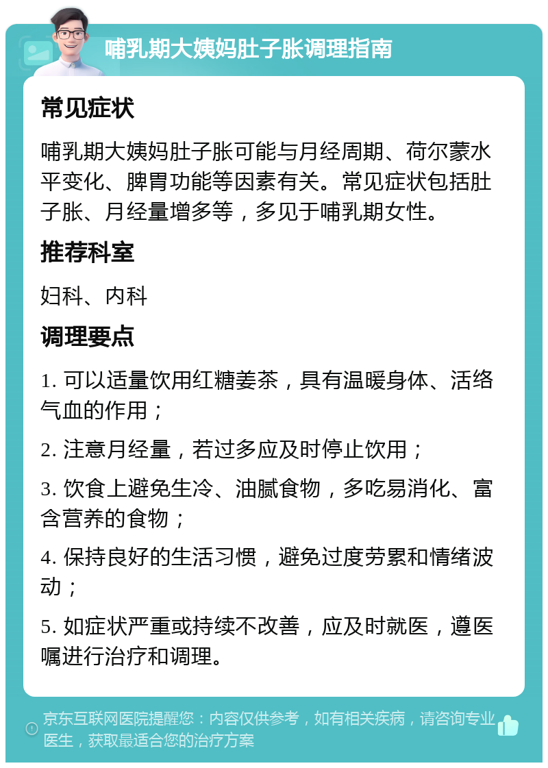 哺乳期大姨妈肚子胀调理指南 常见症状 哺乳期大姨妈肚子胀可能与月经周期、荷尔蒙水平变化、脾胃功能等因素有关。常见症状包括肚子胀、月经量增多等，多见于哺乳期女性。 推荐科室 妇科、内科 调理要点 1. 可以适量饮用红糖姜茶，具有温暖身体、活络气血的作用； 2. 注意月经量，若过多应及时停止饮用； 3. 饮食上避免生冷、油腻食物，多吃易消化、富含营养的食物； 4. 保持良好的生活习惯，避免过度劳累和情绪波动； 5. 如症状严重或持续不改善，应及时就医，遵医嘱进行治疗和调理。