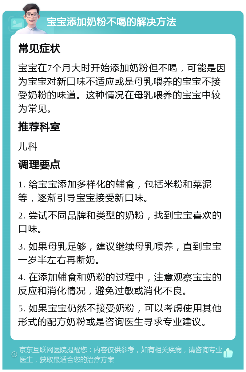 宝宝添加奶粉不喝的解决方法 常见症状 宝宝在7个月大时开始添加奶粉但不喝，可能是因为宝宝对新口味不适应或是母乳喂养的宝宝不接受奶粉的味道。这种情况在母乳喂养的宝宝中较为常见。 推荐科室 儿科 调理要点 1. 给宝宝添加多样化的辅食，包括米粉和菜泥等，逐渐引导宝宝接受新口味。 2. 尝试不同品牌和类型的奶粉，找到宝宝喜欢的口味。 3. 如果母乳足够，建议继续母乳喂养，直到宝宝一岁半左右再断奶。 4. 在添加辅食和奶粉的过程中，注意观察宝宝的反应和消化情况，避免过敏或消化不良。 5. 如果宝宝仍然不接受奶粉，可以考虑使用其他形式的配方奶粉或是咨询医生寻求专业建议。