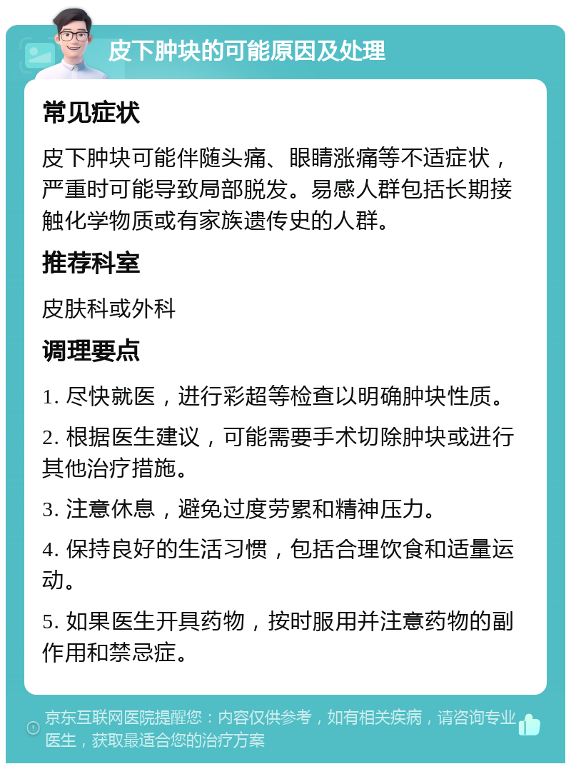 皮下肿块的可能原因及处理 常见症状 皮下肿块可能伴随头痛、眼睛涨痛等不适症状，严重时可能导致局部脱发。易感人群包括长期接触化学物质或有家族遗传史的人群。 推荐科室 皮肤科或外科 调理要点 1. 尽快就医，进行彩超等检查以明确肿块性质。 2. 根据医生建议，可能需要手术切除肿块或进行其他治疗措施。 3. 注意休息，避免过度劳累和精神压力。 4. 保持良好的生活习惯，包括合理饮食和适量运动。 5. 如果医生开具药物，按时服用并注意药物的副作用和禁忌症。