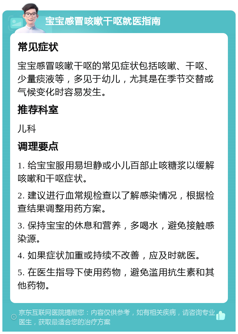 宝宝感冒咳嗽干呕就医指南 常见症状 宝宝感冒咳嗽干呕的常见症状包括咳嗽、干呕、少量痰液等，多见于幼儿，尤其是在季节交替或气候变化时容易发生。 推荐科室 儿科 调理要点 1. 给宝宝服用易坦静或小儿百部止咳糖浆以缓解咳嗽和干呕症状。 2. 建议进行血常规检查以了解感染情况，根据检查结果调整用药方案。 3. 保持宝宝的休息和营养，多喝水，避免接触感染源。 4. 如果症状加重或持续不改善，应及时就医。 5. 在医生指导下使用药物，避免滥用抗生素和其他药物。