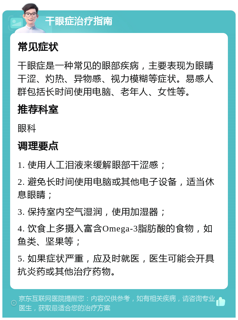 干眼症治疗指南 常见症状 干眼症是一种常见的眼部疾病，主要表现为眼睛干涩、灼热、异物感、视力模糊等症状。易感人群包括长时间使用电脑、老年人、女性等。 推荐科室 眼科 调理要点 1. 使用人工泪液来缓解眼部干涩感； 2. 避免长时间使用电脑或其他电子设备，适当休息眼睛； 3. 保持室内空气湿润，使用加湿器； 4. 饮食上多摄入富含Omega-3脂肪酸的食物，如鱼类、坚果等； 5. 如果症状严重，应及时就医，医生可能会开具抗炎药或其他治疗药物。