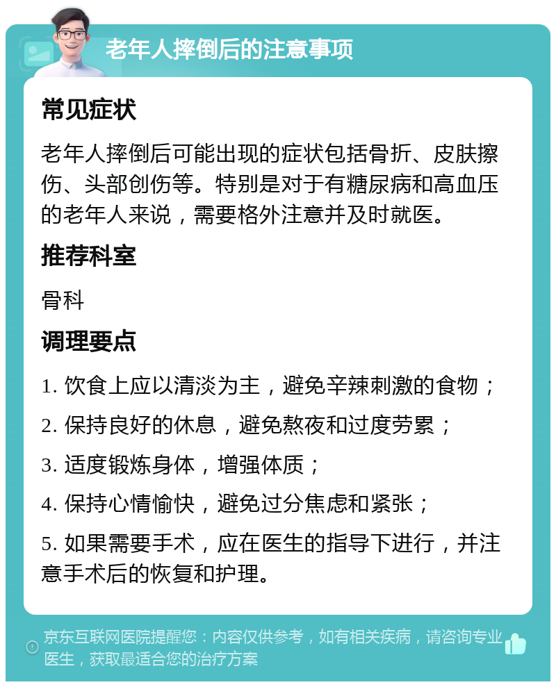 老年人摔倒后的注意事项 常见症状 老年人摔倒后可能出现的症状包括骨折、皮肤擦伤、头部创伤等。特别是对于有糖尿病和高血压的老年人来说，需要格外注意并及时就医。 推荐科室 骨科 调理要点 1. 饮食上应以清淡为主，避免辛辣刺激的食物； 2. 保持良好的休息，避免熬夜和过度劳累； 3. 适度锻炼身体，增强体质； 4. 保持心情愉快，避免过分焦虑和紧张； 5. 如果需要手术，应在医生的指导下进行，并注意手术后的恢复和护理。