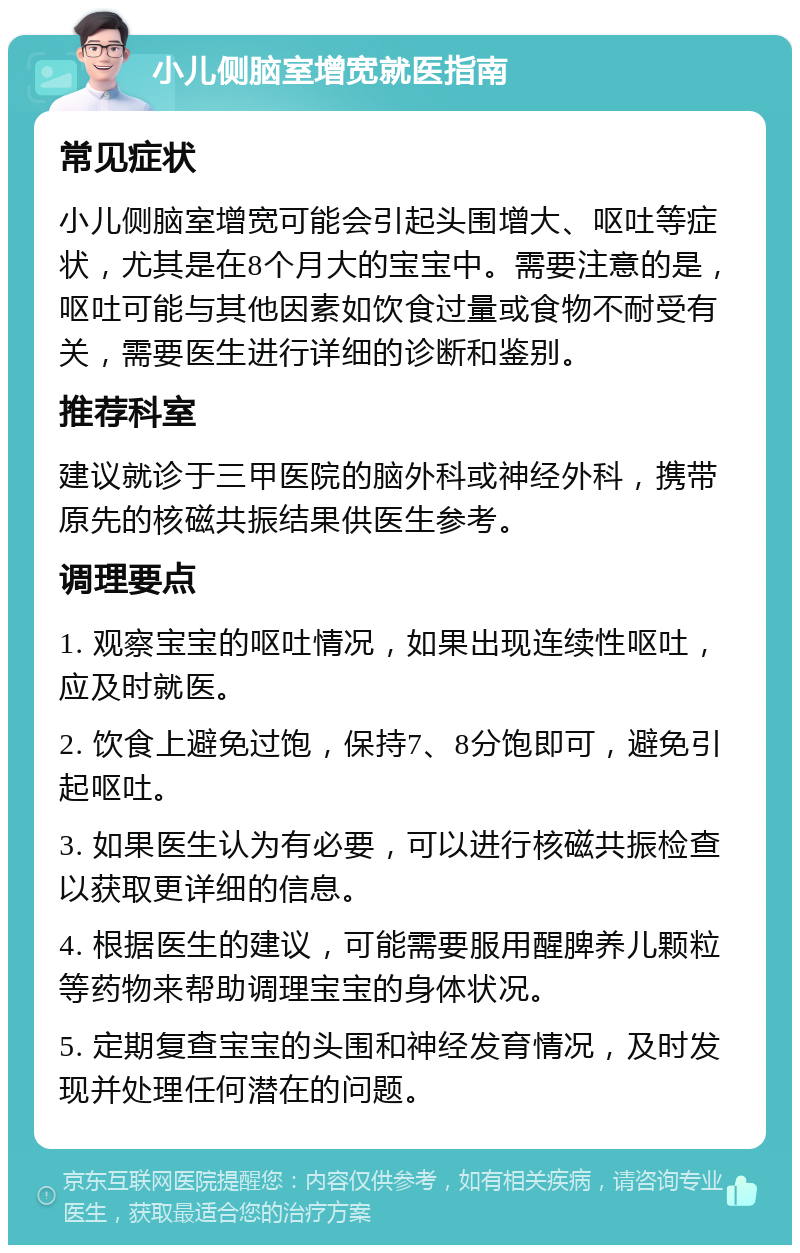 小儿侧脑室增宽就医指南 常见症状 小儿侧脑室增宽可能会引起头围增大、呕吐等症状，尤其是在8个月大的宝宝中。需要注意的是，呕吐可能与其他因素如饮食过量或食物不耐受有关，需要医生进行详细的诊断和鉴别。 推荐科室 建议就诊于三甲医院的脑外科或神经外科，携带原先的核磁共振结果供医生参考。 调理要点 1. 观察宝宝的呕吐情况，如果出现连续性呕吐，应及时就医。 2. 饮食上避免过饱，保持7、8分饱即可，避免引起呕吐。 3. 如果医生认为有必要，可以进行核磁共振检查以获取更详细的信息。 4. 根据医生的建议，可能需要服用醒脾养儿颗粒等药物来帮助调理宝宝的身体状况。 5. 定期复查宝宝的头围和神经发育情况，及时发现并处理任何潜在的问题。