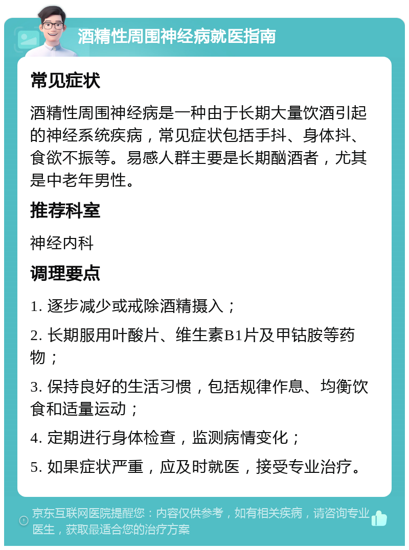 酒精性周围神经病就医指南 常见症状 酒精性周围神经病是一种由于长期大量饮酒引起的神经系统疾病，常见症状包括手抖、身体抖、食欲不振等。易感人群主要是长期酗酒者，尤其是中老年男性。 推荐科室 神经内科 调理要点 1. 逐步减少或戒除酒精摄入； 2. 长期服用叶酸片、维生素B1片及甲钴胺等药物； 3. 保持良好的生活习惯，包括规律作息、均衡饮食和适量运动； 4. 定期进行身体检查，监测病情变化； 5. 如果症状严重，应及时就医，接受专业治疗。