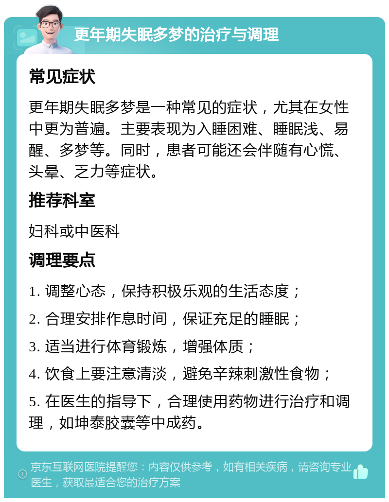 更年期失眠多梦的治疗与调理 常见症状 更年期失眠多梦是一种常见的症状，尤其在女性中更为普遍。主要表现为入睡困难、睡眠浅、易醒、多梦等。同时，患者可能还会伴随有心慌、头晕、乏力等症状。 推荐科室 妇科或中医科 调理要点 1. 调整心态，保持积极乐观的生活态度； 2. 合理安排作息时间，保证充足的睡眠； 3. 适当进行体育锻炼，增强体质； 4. 饮食上要注意清淡，避免辛辣刺激性食物； 5. 在医生的指导下，合理使用药物进行治疗和调理，如坤泰胶囊等中成药。