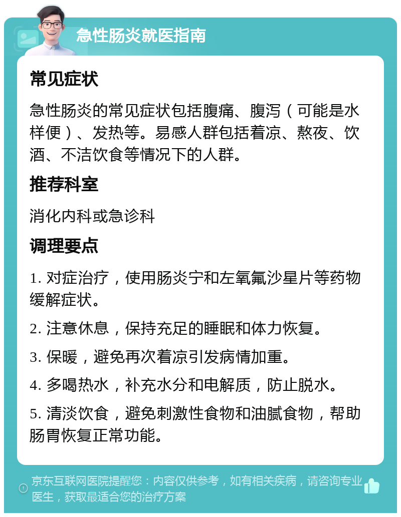 急性肠炎就医指南 常见症状 急性肠炎的常见症状包括腹痛、腹泻（可能是水样便）、发热等。易感人群包括着凉、熬夜、饮酒、不洁饮食等情况下的人群。 推荐科室 消化内科或急诊科 调理要点 1. 对症治疗，使用肠炎宁和左氧氟沙星片等药物缓解症状。 2. 注意休息，保持充足的睡眠和体力恢复。 3. 保暖，避免再次着凉引发病情加重。 4. 多喝热水，补充水分和电解质，防止脱水。 5. 清淡饮食，避免刺激性食物和油腻食物，帮助肠胃恢复正常功能。