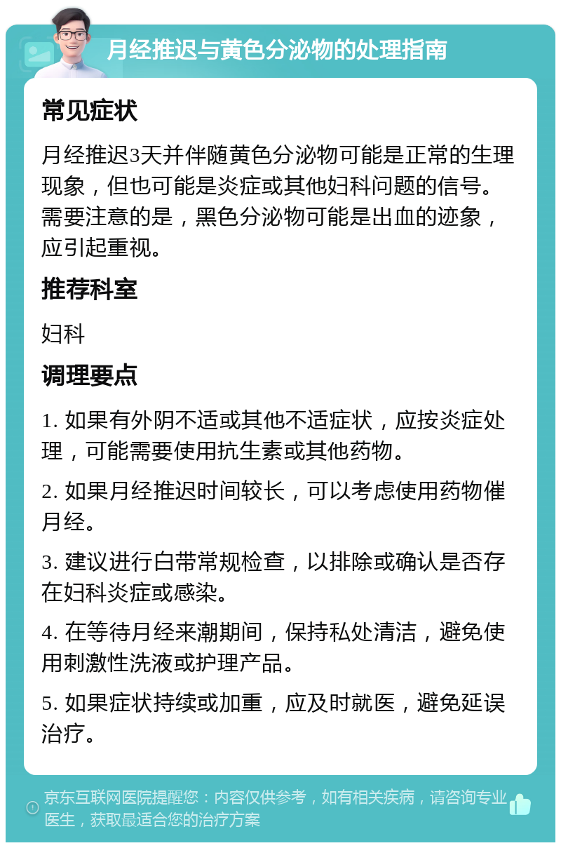 月经推迟与黄色分泌物的处理指南 常见症状 月经推迟3天并伴随黄色分泌物可能是正常的生理现象，但也可能是炎症或其他妇科问题的信号。需要注意的是，黑色分泌物可能是出血的迹象，应引起重视。 推荐科室 妇科 调理要点 1. 如果有外阴不适或其他不适症状，应按炎症处理，可能需要使用抗生素或其他药物。 2. 如果月经推迟时间较长，可以考虑使用药物催月经。 3. 建议进行白带常规检查，以排除或确认是否存在妇科炎症或感染。 4. 在等待月经来潮期间，保持私处清洁，避免使用刺激性洗液或护理产品。 5. 如果症状持续或加重，应及时就医，避免延误治疗。