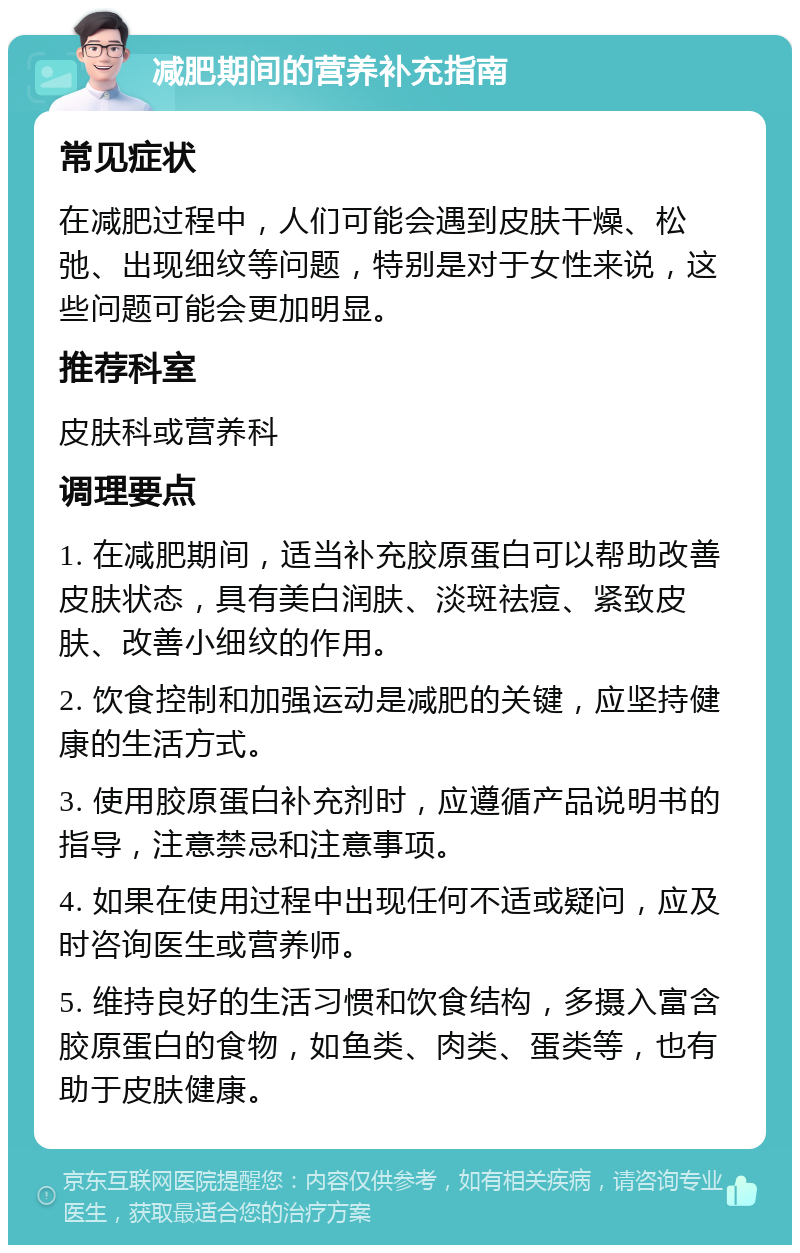 减肥期间的营养补充指南 常见症状 在减肥过程中，人们可能会遇到皮肤干燥、松弛、出现细纹等问题，特别是对于女性来说，这些问题可能会更加明显。 推荐科室 皮肤科或营养科 调理要点 1. 在减肥期间，适当补充胶原蛋白可以帮助改善皮肤状态，具有美白润肤、淡斑祛痘、紧致皮肤、改善小细纹的作用。 2. 饮食控制和加强运动是减肥的关键，应坚持健康的生活方式。 3. 使用胶原蛋白补充剂时，应遵循产品说明书的指导，注意禁忌和注意事项。 4. 如果在使用过程中出现任何不适或疑问，应及时咨询医生或营养师。 5. 维持良好的生活习惯和饮食结构，多摄入富含胶原蛋白的食物，如鱼类、肉类、蛋类等，也有助于皮肤健康。