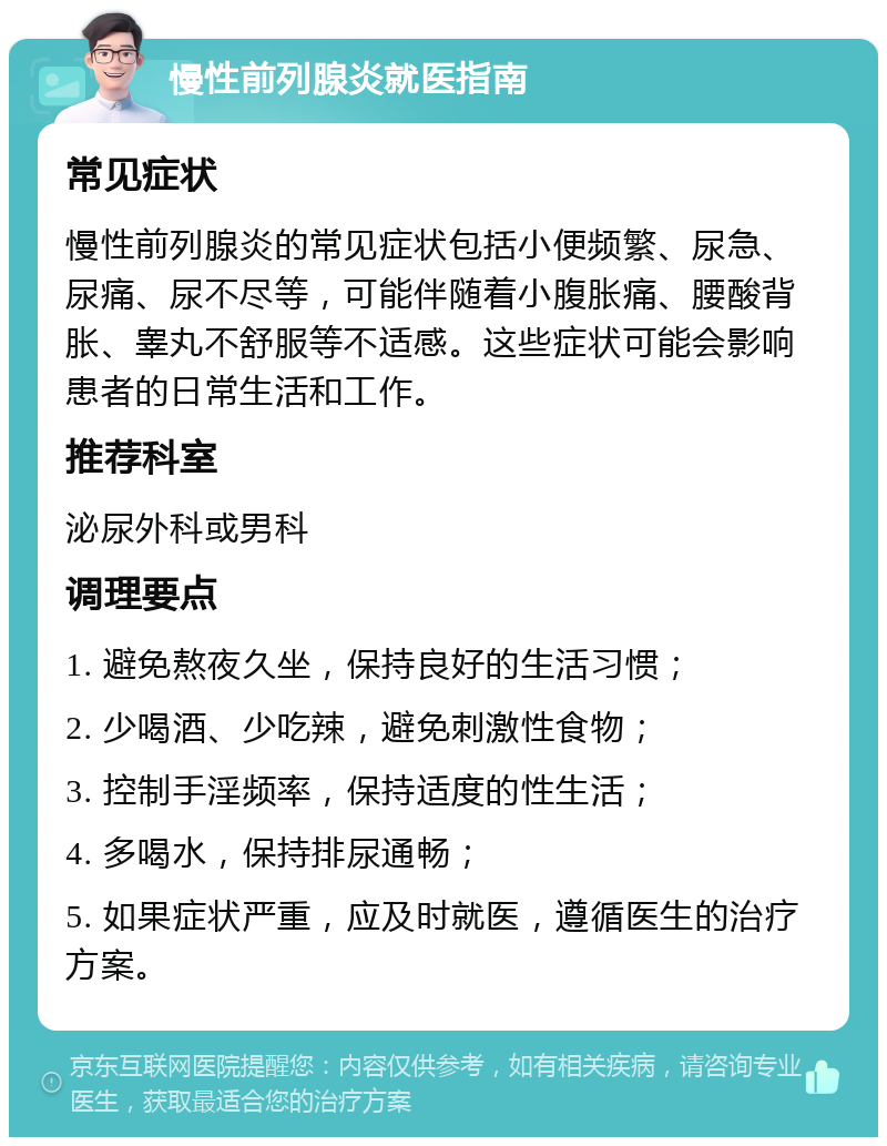 慢性前列腺炎就医指南 常见症状 慢性前列腺炎的常见症状包括小便频繁、尿急、尿痛、尿不尽等，可能伴随着小腹胀痛、腰酸背胀、睾丸不舒服等不适感。这些症状可能会影响患者的日常生活和工作。 推荐科室 泌尿外科或男科 调理要点 1. 避免熬夜久坐，保持良好的生活习惯； 2. 少喝酒、少吃辣，避免刺激性食物； 3. 控制手淫频率，保持适度的性生活； 4. 多喝水，保持排尿通畅； 5. 如果症状严重，应及时就医，遵循医生的治疗方案。