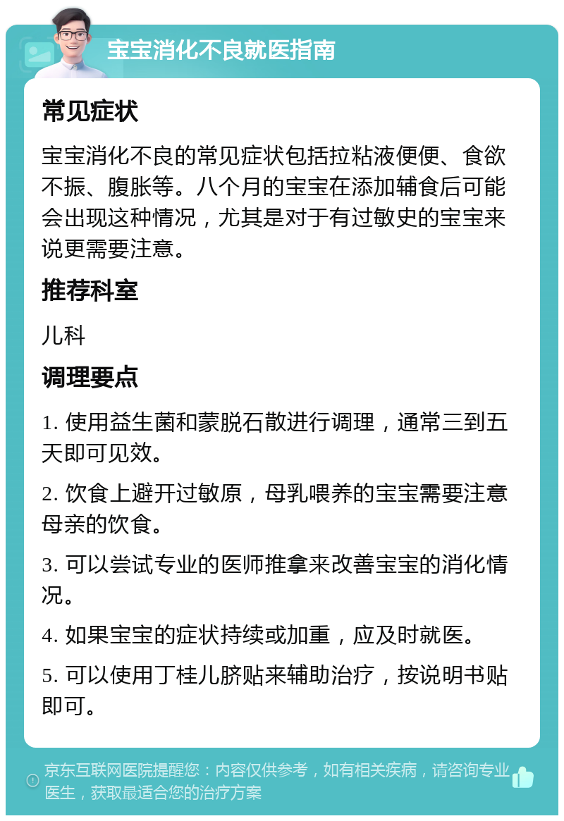 宝宝消化不良就医指南 常见症状 宝宝消化不良的常见症状包括拉粘液便便、食欲不振、腹胀等。八个月的宝宝在添加辅食后可能会出现这种情况，尤其是对于有过敏史的宝宝来说更需要注意。 推荐科室 儿科 调理要点 1. 使用益生菌和蒙脱石散进行调理，通常三到五天即可见效。 2. 饮食上避开过敏原，母乳喂养的宝宝需要注意母亲的饮食。 3. 可以尝试专业的医师推拿来改善宝宝的消化情况。 4. 如果宝宝的症状持续或加重，应及时就医。 5. 可以使用丁桂儿脐贴来辅助治疗，按说明书贴即可。