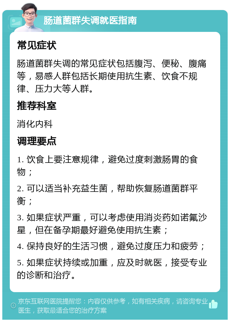 肠道菌群失调就医指南 常见症状 肠道菌群失调的常见症状包括腹泻、便秘、腹痛等，易感人群包括长期使用抗生素、饮食不规律、压力大等人群。 推荐科室 消化内科 调理要点 1. 饮食上要注意规律，避免过度刺激肠胃的食物； 2. 可以适当补充益生菌，帮助恢复肠道菌群平衡； 3. 如果症状严重，可以考虑使用消炎药如诺氟沙星，但在备孕期最好避免使用抗生素； 4. 保持良好的生活习惯，避免过度压力和疲劳； 5. 如果症状持续或加重，应及时就医，接受专业的诊断和治疗。