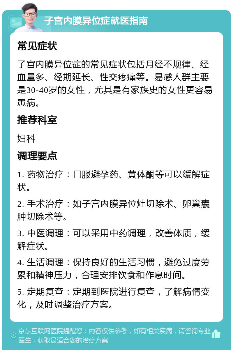 子宫内膜异位症就医指南 常见症状 子宫内膜异位症的常见症状包括月经不规律、经血量多、经期延长、性交疼痛等。易感人群主要是30-40岁的女性，尤其是有家族史的女性更容易患病。 推荐科室 妇科 调理要点 1. 药物治疗：口服避孕药、黄体酮等可以缓解症状。 2. 手术治疗：如子宫内膜异位灶切除术、卵巢囊肿切除术等。 3. 中医调理：可以采用中药调理，改善体质，缓解症状。 4. 生活调理：保持良好的生活习惯，避免过度劳累和精神压力，合理安排饮食和作息时间。 5. 定期复查：定期到医院进行复查，了解病情变化，及时调整治疗方案。