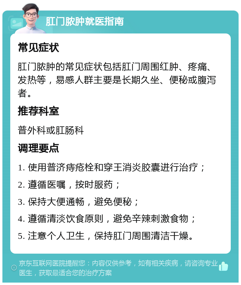 肛门脓肿就医指南 常见症状 肛门脓肿的常见症状包括肛门周围红肿、疼痛、发热等，易感人群主要是长期久坐、便秘或腹泻者。 推荐科室 普外科或肛肠科 调理要点 1. 使用普济痔疮栓和穿王消炎胶囊进行治疗； 2. 遵循医嘱，按时服药； 3. 保持大便通畅，避免便秘； 4. 遵循清淡饮食原则，避免辛辣刺激食物； 5. 注意个人卫生，保持肛门周围清洁干燥。