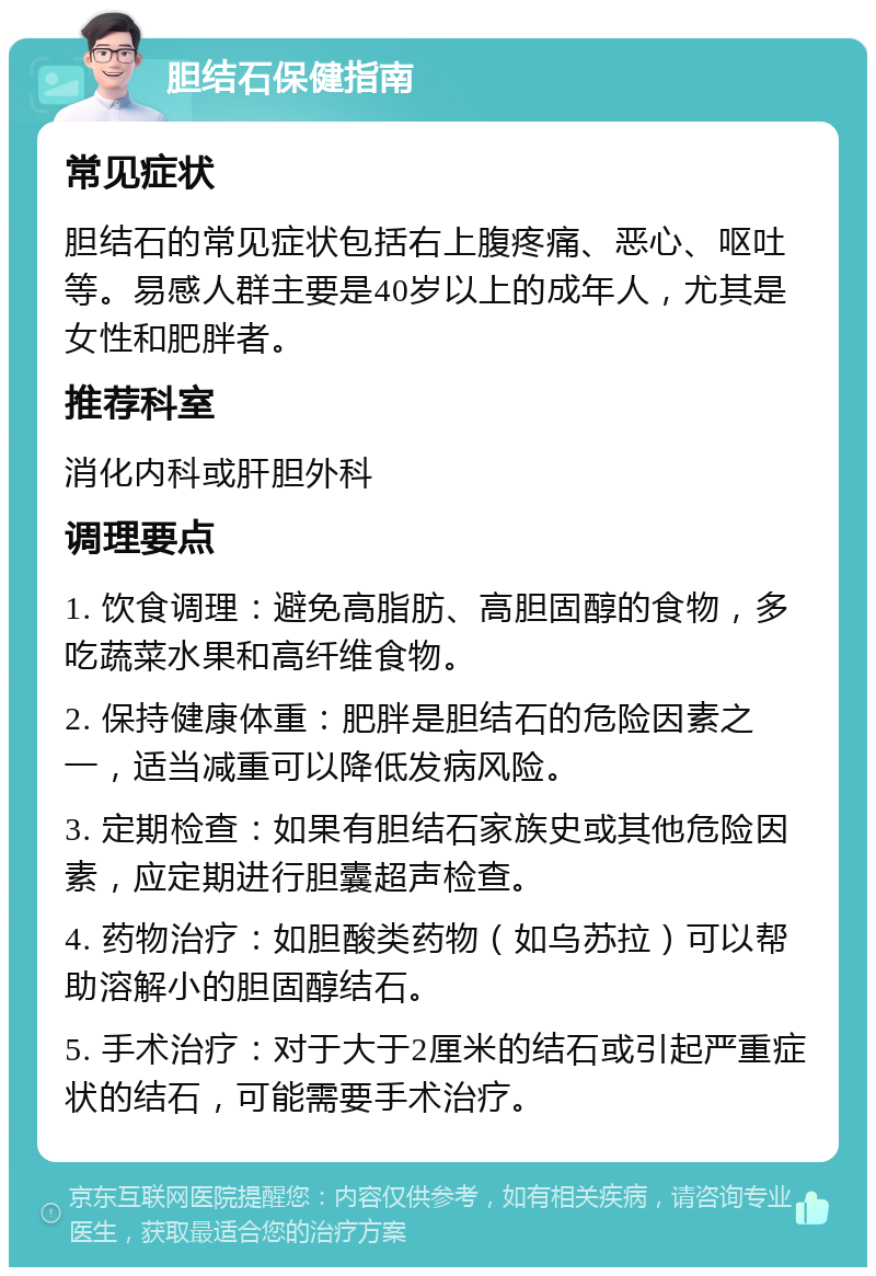 胆结石保健指南 常见症状 胆结石的常见症状包括右上腹疼痛、恶心、呕吐等。易感人群主要是40岁以上的成年人，尤其是女性和肥胖者。 推荐科室 消化内科或肝胆外科 调理要点 1. 饮食调理：避免高脂肪、高胆固醇的食物，多吃蔬菜水果和高纤维食物。 2. 保持健康体重：肥胖是胆结石的危险因素之一，适当减重可以降低发病风险。 3. 定期检查：如果有胆结石家族史或其他危险因素，应定期进行胆囊超声检查。 4. 药物治疗：如胆酸类药物（如乌苏拉）可以帮助溶解小的胆固醇结石。 5. 手术治疗：对于大于2厘米的结石或引起严重症状的结石，可能需要手术治疗。