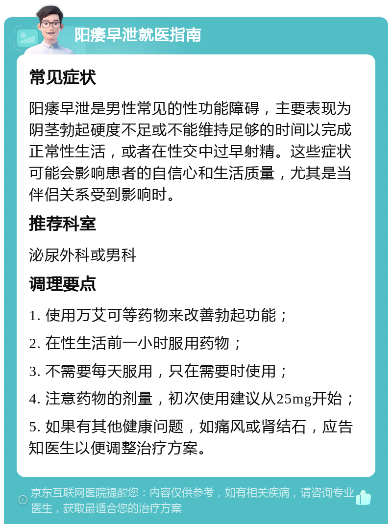 阳痿早泄就医指南 常见症状 阳痿早泄是男性常见的性功能障碍，主要表现为阴茎勃起硬度不足或不能维持足够的时间以完成正常性生活，或者在性交中过早射精。这些症状可能会影响患者的自信心和生活质量，尤其是当伴侣关系受到影响时。 推荐科室 泌尿外科或男科 调理要点 1. 使用万艾可等药物来改善勃起功能； 2. 在性生活前一小时服用药物； 3. 不需要每天服用，只在需要时使用； 4. 注意药物的剂量，初次使用建议从25mg开始； 5. 如果有其他健康问题，如痛风或肾结石，应告知医生以便调整治疗方案。