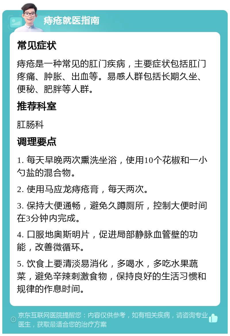 痔疮就医指南 常见症状 痔疮是一种常见的肛门疾病，主要症状包括肛门疼痛、肿胀、出血等。易感人群包括长期久坐、便秘、肥胖等人群。 推荐科室 肛肠科 调理要点 1. 每天早晚两次熏洗坐浴，使用10个花椒和一小勺盐的混合物。 2. 使用马应龙痔疮膏，每天两次。 3. 保持大便通畅，避免久蹲厕所，控制大便时间在3分钟内完成。 4. 口服地奥斯明片，促进局部静脉血管壁的功能，改善微循环。 5. 饮食上要清淡易消化，多喝水，多吃水果蔬菜，避免辛辣刺激食物，保持良好的生活习惯和规律的作息时间。