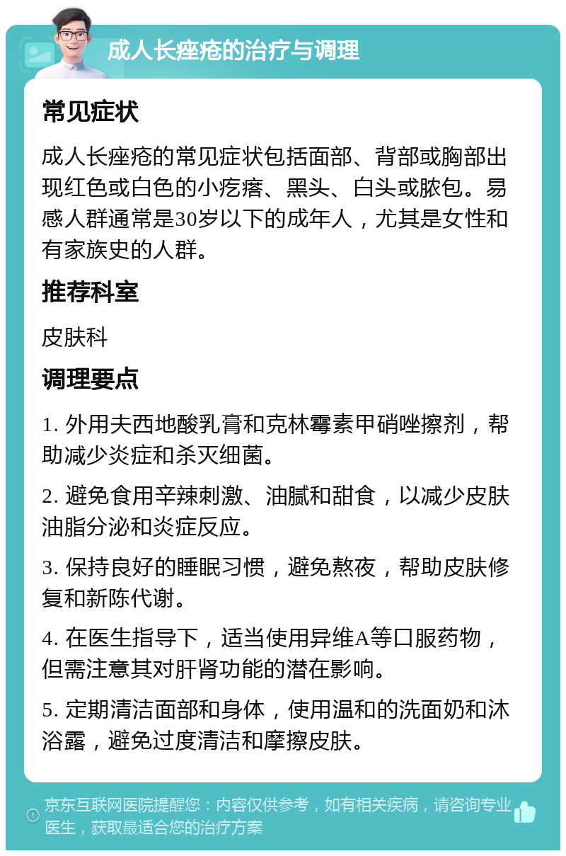 成人长痤疮的治疗与调理 常见症状 成人长痤疮的常见症状包括面部、背部或胸部出现红色或白色的小疙瘩、黑头、白头或脓包。易感人群通常是30岁以下的成年人，尤其是女性和有家族史的人群。 推荐科室 皮肤科 调理要点 1. 外用夫西地酸乳膏和克林霉素甲硝唑擦剂，帮助减少炎症和杀灭细菌。 2. 避免食用辛辣刺激、油腻和甜食，以减少皮肤油脂分泌和炎症反应。 3. 保持良好的睡眠习惯，避免熬夜，帮助皮肤修复和新陈代谢。 4. 在医生指导下，适当使用异维A等口服药物，但需注意其对肝肾功能的潜在影响。 5. 定期清洁面部和身体，使用温和的洗面奶和沐浴露，避免过度清洁和摩擦皮肤。