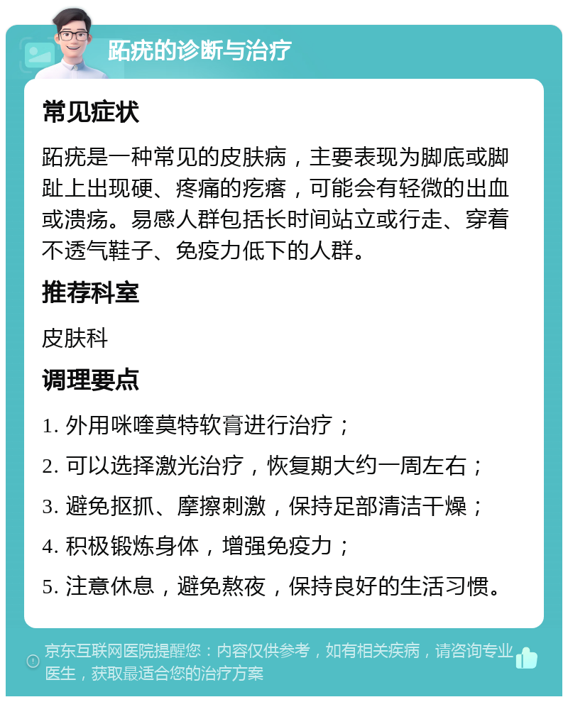 跖疣的诊断与治疗 常见症状 跖疣是一种常见的皮肤病，主要表现为脚底或脚趾上出现硬、疼痛的疙瘩，可能会有轻微的出血或溃疡。易感人群包括长时间站立或行走、穿着不透气鞋子、免疫力低下的人群。 推荐科室 皮肤科 调理要点 1. 外用咪喹莫特软膏进行治疗； 2. 可以选择激光治疗，恢复期大约一周左右； 3. 避免抠抓、摩擦刺激，保持足部清洁干燥； 4. 积极锻炼身体，增强免疫力； 5. 注意休息，避免熬夜，保持良好的生活习惯。