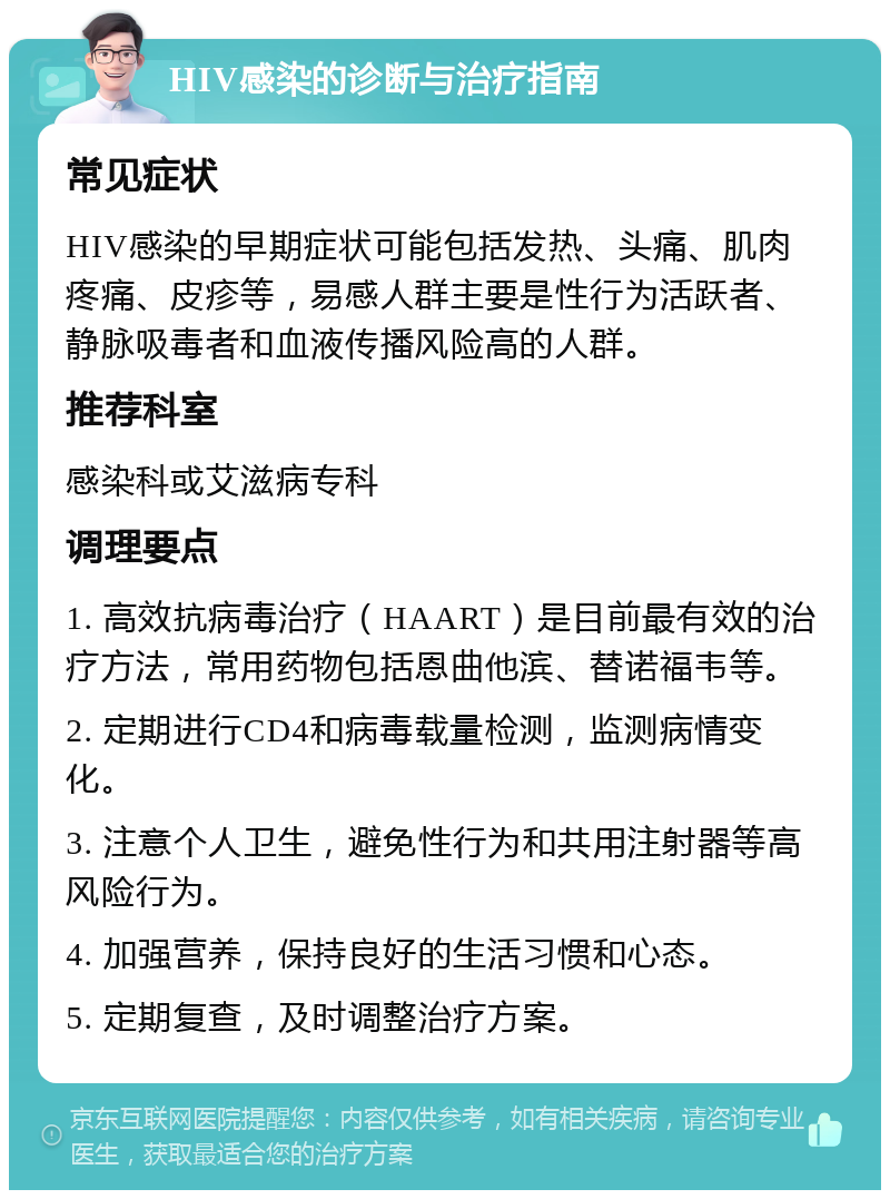 HIV感染的诊断与治疗指南 常见症状 HIV感染的早期症状可能包括发热、头痛、肌肉疼痛、皮疹等，易感人群主要是性行为活跃者、静脉吸毒者和血液传播风险高的人群。 推荐科室 感染科或艾滋病专科 调理要点 1. 高效抗病毒治疗（HAART）是目前最有效的治疗方法，常用药物包括恩曲他滨、替诺福韦等。 2. 定期进行CD4和病毒载量检测，监测病情变化。 3. 注意个人卫生，避免性行为和共用注射器等高风险行为。 4. 加强营养，保持良好的生活习惯和心态。 5. 定期复查，及时调整治疗方案。