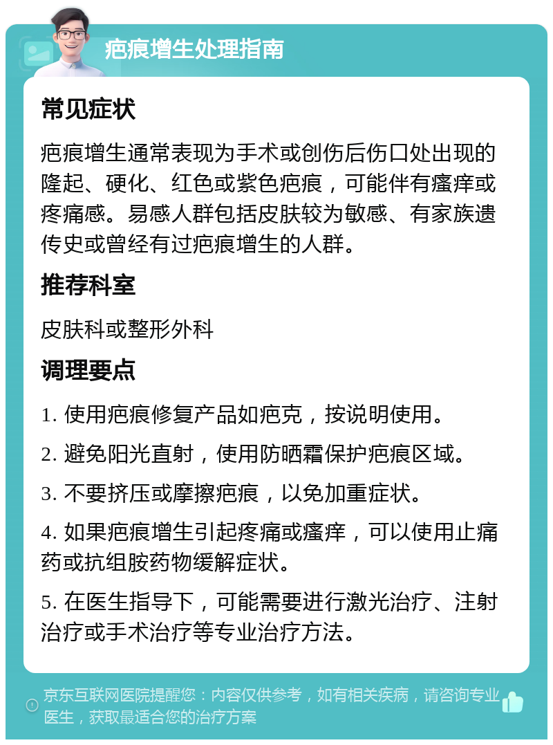 疤痕增生处理指南 常见症状 疤痕增生通常表现为手术或创伤后伤口处出现的隆起、硬化、红色或紫色疤痕，可能伴有瘙痒或疼痛感。易感人群包括皮肤较为敏感、有家族遗传史或曾经有过疤痕增生的人群。 推荐科室 皮肤科或整形外科 调理要点 1. 使用疤痕修复产品如疤克，按说明使用。 2. 避免阳光直射，使用防晒霜保护疤痕区域。 3. 不要挤压或摩擦疤痕，以免加重症状。 4. 如果疤痕增生引起疼痛或瘙痒，可以使用止痛药或抗组胺药物缓解症状。 5. 在医生指导下，可能需要进行激光治疗、注射治疗或手术治疗等专业治疗方法。